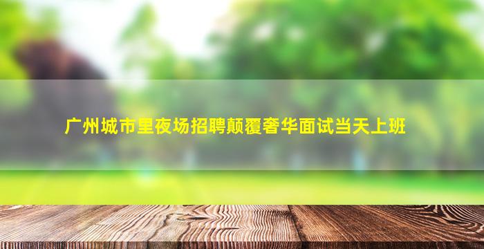 广州城市里夜场招聘颠覆奢华面试当天上班